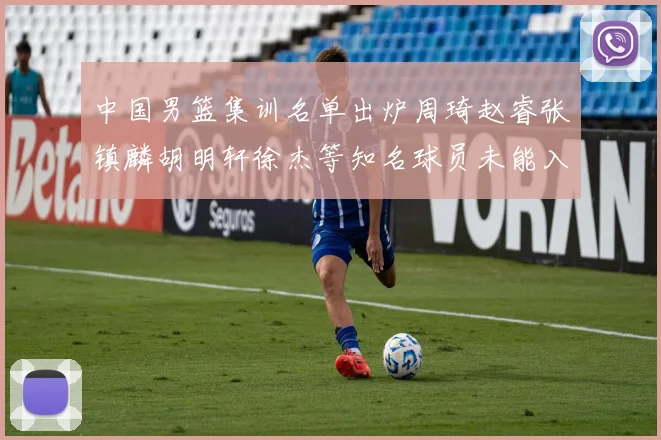 中国男篮集训名单出炉周琦赵睿张镇麟胡明轩徐杰等知名球员未能入选