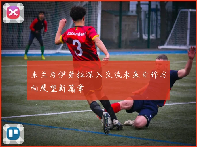 米兰与伊劳拉深入交流未来合作方向展望新篇章