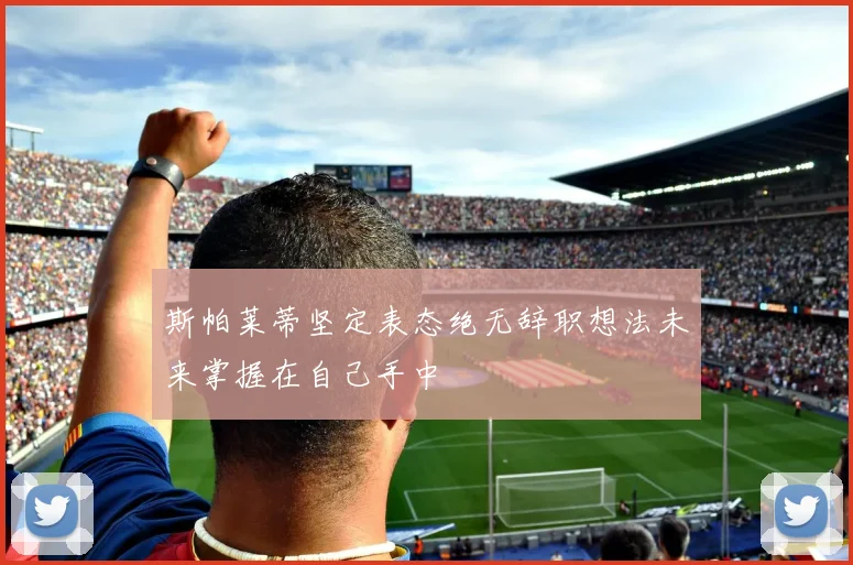 斯帕莱蒂坚定表态绝无辞职想法未来掌握在自己手中
