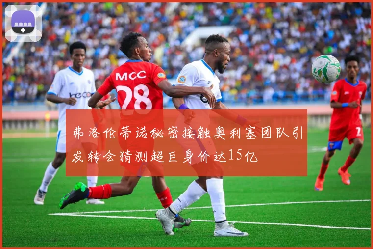 弗洛伦蒂诺秘密接触奥利塞团队引发转会猜测超巨身价达15亿