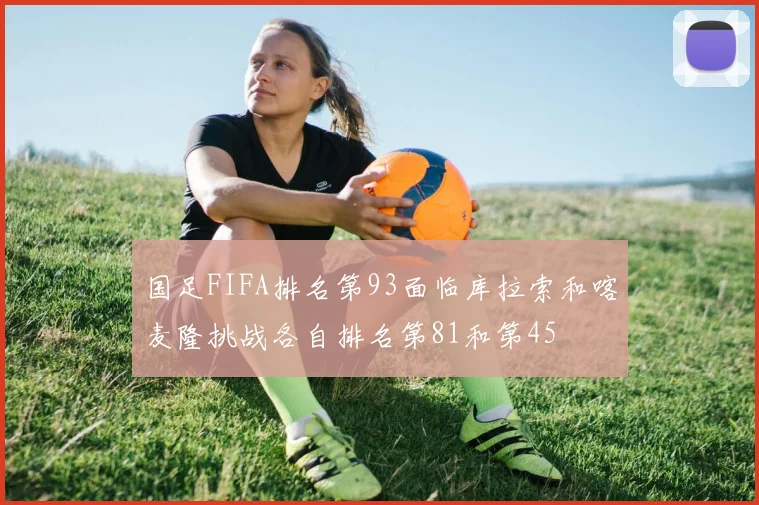 国足FIFA排名第93面临库拉索和喀麦隆挑战各自排名第81和第45