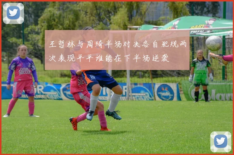 王哲林与周琦半场对决各自犯规两次表现平平谁能在下半场逆袭