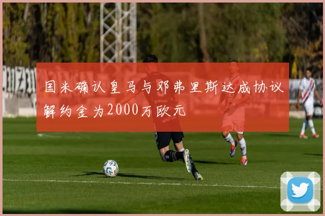 国米确认皇马与邓弗里斯达成协议解约金为2000万欧元
