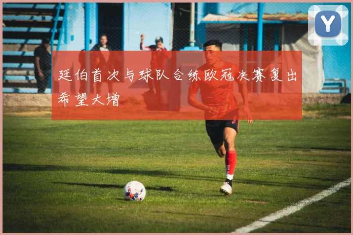 廷伯首次与球队合练欧冠决赛复出希望大增