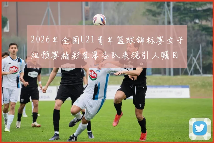 2026年全国U21青年篮球锦标赛女子组预赛精彩落幕各队表现引人瞩目