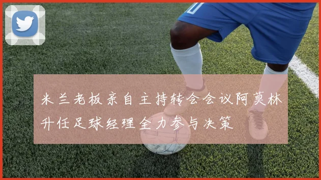 米兰老板亲自主持转会会议阿莫林升任足球经理全力参与决策