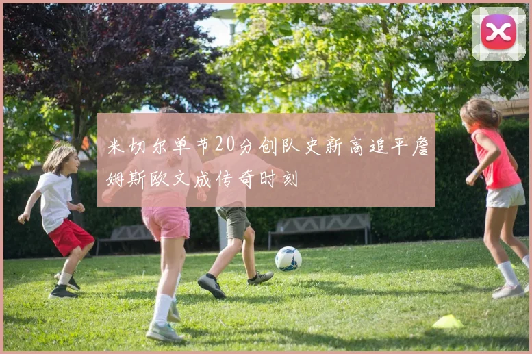 米切尔单节20分创队史新高追平詹姆斯欧文成传奇时刻