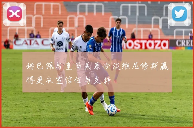 姆巴佩与皇马关系冷淡维尼修斯赢得更衣室信任与支持