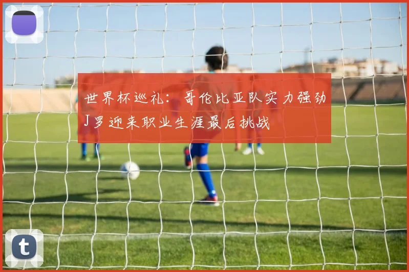 世界杯巡礼：哥伦比亚队实力强劲J罗迎来职业生涯最后挑战