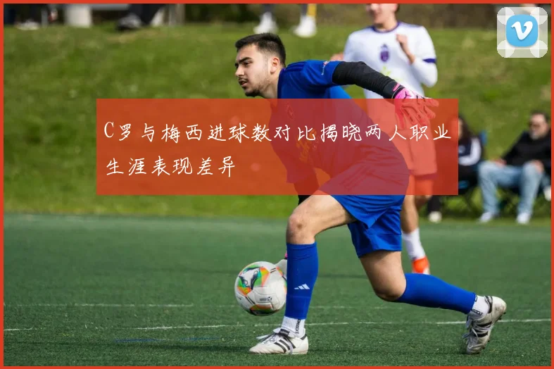 C罗与梅西进球数对比揭晓两人职业生涯表现差异