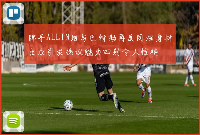 牌手ALLIN姐与巴特勒再度同框身材出众引发热议魅力四射令人惊艳