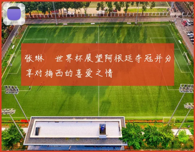 张琳芃世界杯展望阿根廷夺冠并分享对梅西的喜爱之情